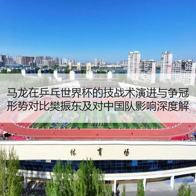 马龙在乒乓世界杯的技战术演进与争冠形势对比樊振东及对中国队影响深度解析